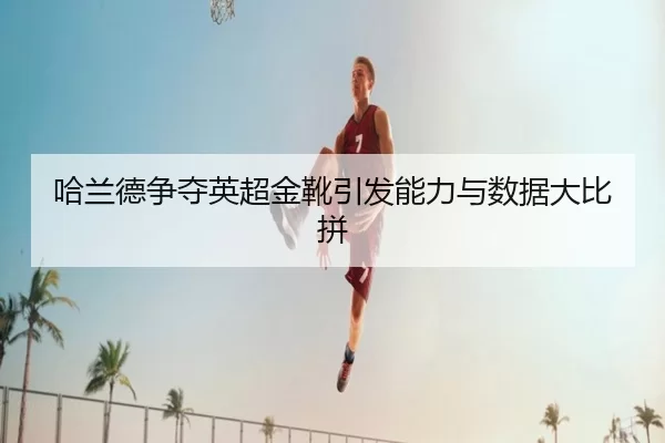 哈兰德争夺英超金靴引发能力与数据大比拼