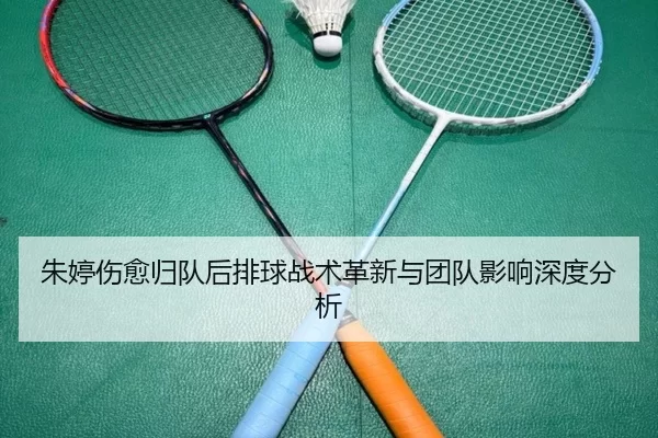 朱婷伤愈归队后排球战术革新与团队影响深度分析
