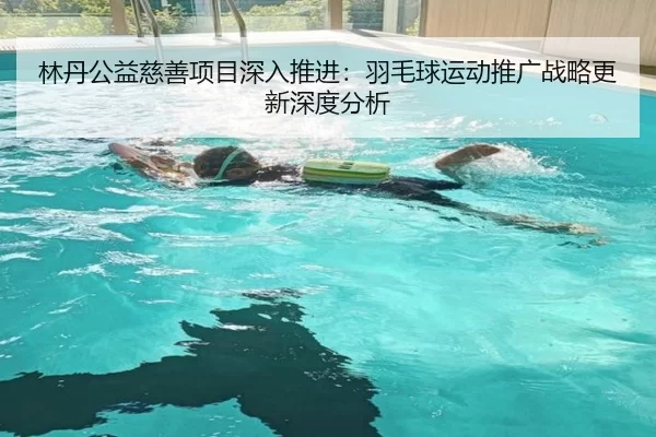 林丹公益慈善项目深入推进：羽毛球运动推广战略更新深度分析